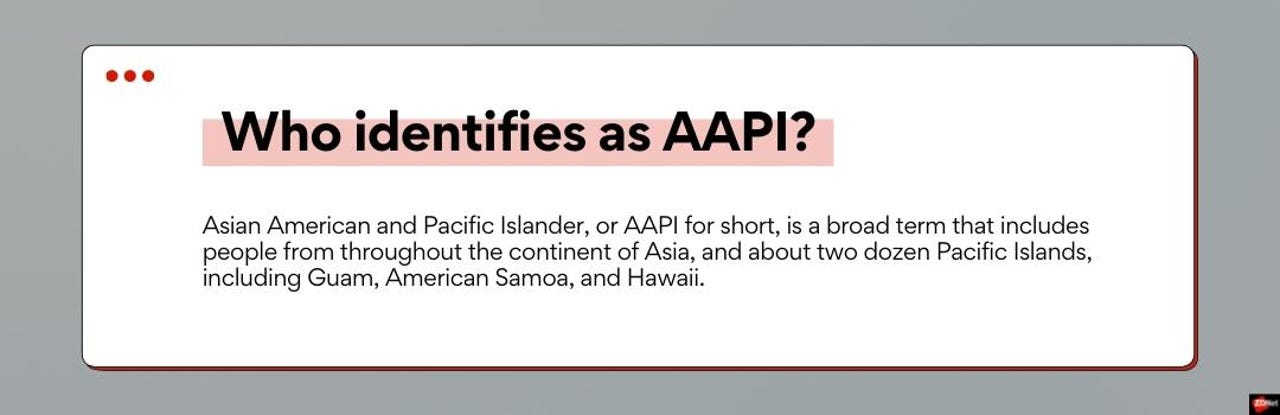 Asian American and Pacific Islander, or AAPI for short, is a broad term that includes people from throughout the continent of Asia, and about two dozen Pacific Islands, including Guam, American Samoa, and Hawaii.